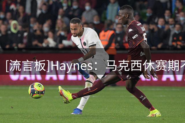 [流言板]Haynes：马克西休赛期不遗余力地招募詹姆斯加盟76人